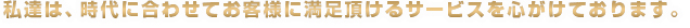 私達は時代に合わせてお客様に満足頂けるサービスを心がけております。